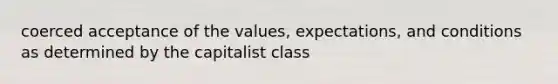 coerced acceptance of the values, expectations, and conditions as determined by the capitalist class