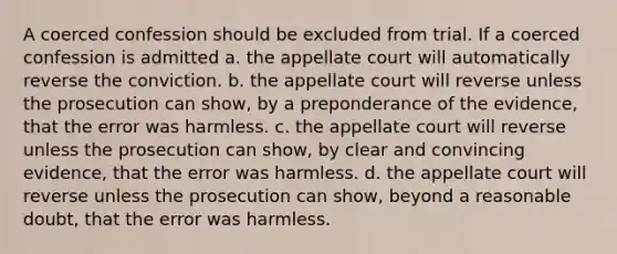 A coerced confession should be excluded from trial. If a coerced confession is admitted a. the appellate court will automatically reverse the conviction. b. the appellate court will reverse unless the prosecution can show, by a preponderance of the evidence, that the error was harmless. c. the appellate court will reverse unless the prosecution can show, by clear and convincing evidence, that the error was harmless. d. the appellate court will reverse unless the prosecution can show, beyond a reasonable doubt, that the error was harmless.