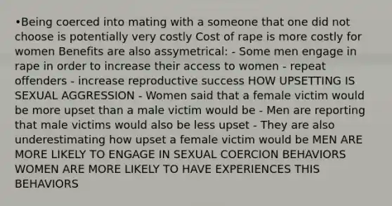 •Being coerced into mating with a someone that one did not choose is potentially very costly Cost of rape is more costly for women Benefits are also assymetrical: - Some men engage in rape in order to increase their access to women - repeat offenders - increase reproductive success HOW UPSETTING IS SEXUAL AGGRESSION - Women said that a female victim would be more upset than a male victim would be - Men are reporting that male victims would also be less upset - They are also underestimating how upset a female victim would be MEN ARE MORE LIKELY TO ENGAGE IN SEXUAL COERCION BEHAVIORS WOMEN ARE MORE LIKELY TO HAVE EXPERIENCES THIS BEHAVIORS