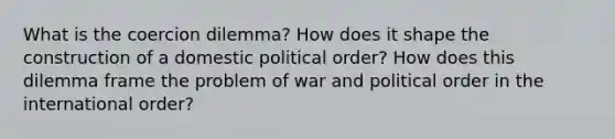 What is the coercion dilemma? How does it shape the construction of a domestic political order? How does this dilemma frame the problem of war and political order in the international order?