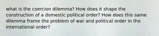 what is the coercion dilemma? How does it shape the construction of a domestic political order? How does this same dilemma frame the problem of war and political order in the international order?