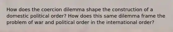 How does the coercion dilemma shape the construction of a domestic political order? How does this same dilemma frame the problem of war and political order in the international order?