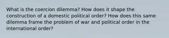 What is the coercion dilemma? How does it shape the construction of a domestic political order? How does this same dilemma frame the problem of war and political order in the international order?