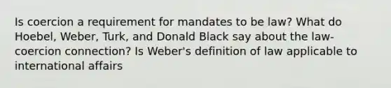 Is coercion a requirement for mandates to be law? What do Hoebel, Weber, Turk, and Donald Black say about the law-coercion connection? Is Weber's definition of law applicable to international affairs