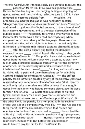The only Coercive Act intended solely as a punitive measure, the _______, passed on March 31, 1774, was designed to close ______ Harbor to "the landing and discharging, lading or shipping, of goods, wares, and merchandise," effective June 1, 1774. It also removed all customs officials from _______ to Salem. The preamble claimed the legislation was necessary because "dangerous commotions and insurrections" had been "fomented and raised ... by divers ill-affected persons, to the subversion of his Majesty's government, and to the utter destruction of the publick peace." ^^ The penalty for anyone who wanted to test Parliament's mettle was a fairly mild one, especially when compared with the stridency of the language. There were no criminal penalties, which might have been expected, only the forfeiture of any goods that intrepid captains attempted to land in _____ after the port's closure and tripled the damages assessed on any ______ resident found attempting to ship goods into the city (Clause I). ^^ The port's closure did not exclude all goods from the city. Military stores were exempt, as was "any fuel or victual brought coastwise from any part of the continent of America, for the necessary use and sustenance of the inhabitants of the said town of _______" so long as the ships were furnished with a pass and gave themselves up for search by customs officials for contraband (Clause IV). ^^ The stiffest penalty for an infraction created by any of the Coercive Acts was reserved for any imperial or colonial official who "shall, directly or indirectly, take or receive any bribe or reward" to smuggle goods into the city or who helped someone else evade the Act's terms: A fine of £500 — a substantial sum equal to half the typical annual salary for a royal governor — per offense and permanent disbarment from the offender's post (Clause V). On the other hand, the penalty for attempting to bribe such an official was set at a comparatively mild £50. ^^ The Act also set forth that if the Privy Council determined that "peace and obedience to the laws" were restored in _______, then it had the authority to adjust the act's reach by establishing "open places, quays, and wharfs" within _______ Harbor, free of all commercial restrictions (Clause VIII). But before that could happen, _______ would have to pay the bill for the tea (Clause X).