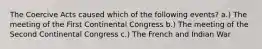 The Coercive Acts caused which of the following events? a.) The meeting of the First Continental Congress b.) The meeting of the Second Continental Congress c.) The French and Indian War