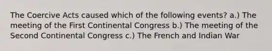 The Coercive Acts caused which of the following events? a.) The meeting of the First Continental Congress b.) The meeting of the Second Continental Congress c.) The French and Indian War