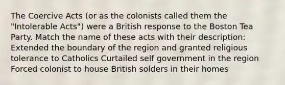 The Coercive Acts (or as the colonists called them the "Intolerable Acts") were a British response to the Boston Tea Party. Match the name of these acts with their description: Extended the boundary of the region and granted religious tolerance to Catholics Curtailed self government in the region Forced colonist to house British solders in their homes