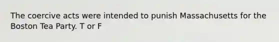 The coercive acts were intended to punish Massachusetts for the Boston Tea Party. T or F