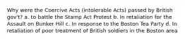 Why were the Coercive Acts (intolerable Acts) passed by British gov't? a. to battle the Stamp Act Protest b. In retaliation for the Assault on Bunker Hill c. In response to the Boston Tea Party d. In retaliation of poor treatment of British soldiers in the Boston area