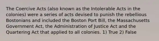 The Coercive Acts (also known as the Intolerable Acts in the colonies) were a series of acts devised to punish the rebellious Bostonians and included the Boston Port Bill, the Massachusetts Government Act, the Administration of Justice Act and the Quartering Act that applied to all colonies. 1) True 2) False