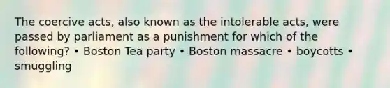 The coercive acts, also known as the intolerable acts, were passed by parliament as a punishment for which of the following? • Boston Tea party • Boston massacre • boycotts • smuggling