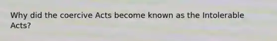 Why did the coercive Acts become known as the Intolerable Acts?