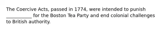 The Coercive Acts, passed in 1774, were intended to punish ___________ for the Boston Tea Party and end colonial challenges to British authority.