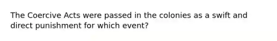 The Coercive Acts were passed in the colonies as a swift and direct punishment for which event?