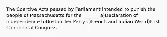 The Coercive Acts passed by Parliament intended to punish the people of Massachusetts for the ______. a)Declaration of Independence b)Boston Tea Party c)French and Indian War d)First Continental Congress