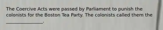 The Coercive Acts were passed by Parliament to punish the colonists for the Boston Tea Party. The colonists called them the ________________.