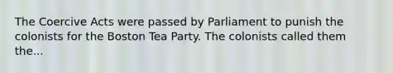 The Coercive Acts were passed by Parliament to punish the colonists for the Boston Tea Party. The colonists called them the...