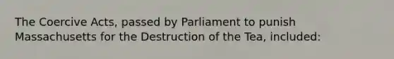 The Coercive Acts, passed by Parliament to punish Massachusetts for the Destruction of the Tea, included: