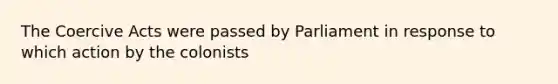 The Coercive Acts were passed by Parliament in response to which action by the colonists