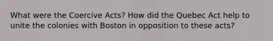 What were the Coercive Acts? How did the Quebec Act help to unite the colonies with Boston in opposition to these acts?