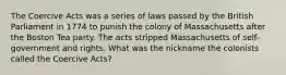 The Coercive Acts was a series of laws passed by the British Parliament in 1774 to punish the colony of Massachusetts after the Boston Tea party. The acts stripped Massachusetts of self-government and rights. What was the nickname the colonists called the Coercive Acts?