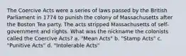 The Coercive Acts were a series of laws passed by the British Parliament in 1774 to punish the colony of Massachusetts after the Boston Tea party. The acts stripped Massachusetts of self-government and rights. What was the nickname the colonists called the Coercive Acts? a. "Mean Acts" b. "Stamp Acts" c. "Punitive Acts" d. "Intolerable Acts"