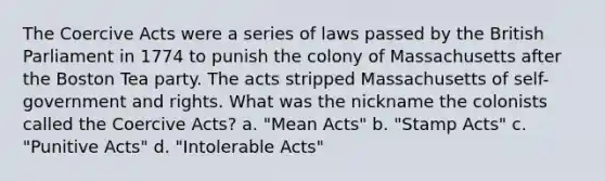 The Coercive Acts were a series of laws passed by the British Parliament in 1774 to punish the colony of Massachusetts after the Boston Tea party. The acts stripped Massachusetts of self-government and rights. What was the nickname the colonists called the Coercive Acts? a. "Mean Acts" b. "Stamp Acts" c. "Punitive Acts" d. "Intolerable Acts"