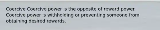 Coercive Coercive power is the opposite of reward power. Coercive power is withholding or preventing someone from obtaining desired rewards.