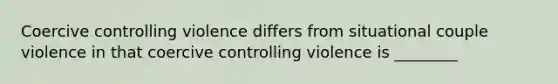 Coercive controlling violence differs from situational couple violence in that coercive controlling violence is ________