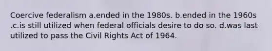 Coercive federalism a.ended in the 1980s. b.ended in the 1960s .c.is still utilized when federal officials desire to do so. d.was last utilized to pass the Civil Rights Act of 1964.