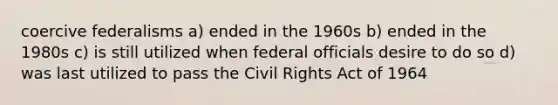 coercive federalisms a) ended in the 1960s b) ended in the 1980s c) is still utilized when federal officials desire to do so d) was last utilized to pass the Civil Rights Act of 1964