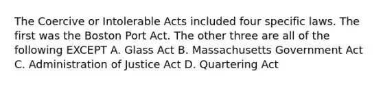 The Coercive or Intolerable Acts included four specific laws. The first was the Boston Port Act. The other three are all of the following EXCEPT A. Glass Act B. Massachusetts Government Act C. Administration of Justice Act D. Quartering Act