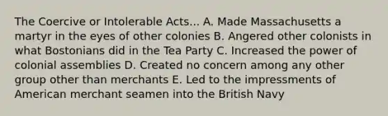 The Coercive or Intolerable Acts... A. Made Massachusetts a martyr in the eyes of other colonies B. Angered other colonists in what Bostonians did in the Tea Party C. Increased the power of colonial assemblies D. Created no concern among any other group other than merchants E. Led to the impressments of American merchant seamen into the British Navy