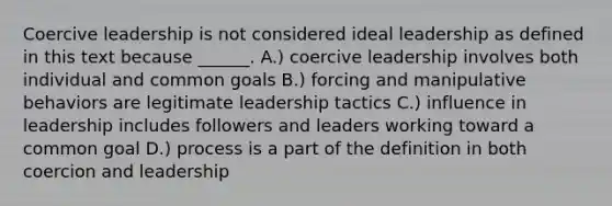 Coercive leadership is not considered ideal leadership as defined in this text because ______. A.) coercive leadership involves both individual and common goals B.) forcing and manipulative behaviors are legitimate leadership tactics C.) influence in leadership includes followers and leaders working toward a common goal D.) process is a part of the definition in both coercion and leadership