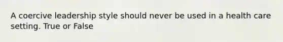 A coercive leadership style should never be used in a health care setting. True or False