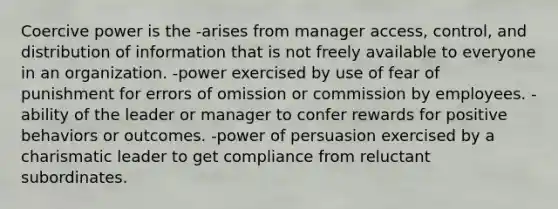 Coercive power is the -arises from manager access, control, and distribution of information that is not freely available to everyone in an organization. -power exercised by use of fear of punishment for errors of omission or commission by employees. -ability of the leader or manager to confer rewards for positive behaviors or outcomes. -power of persuasion exercised by a charismatic leader to get compliance from reluctant subordinates.