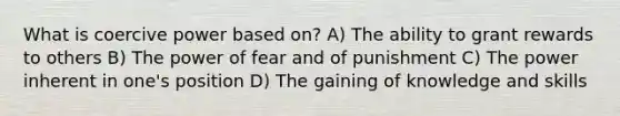 What is coercive power based on? A) The ability to grant rewards to others B) The power of fear and of punishment C) The power inherent in one's position D) The gaining of knowledge and skills