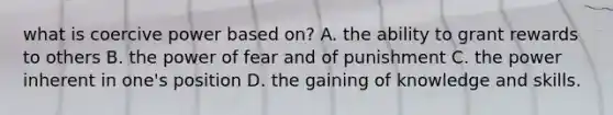 what is coercive power based on? A. the ability to grant rewards to others B. the power of fear and of punishment C. the power inherent in one's position D. the gaining of knowledge and skills.