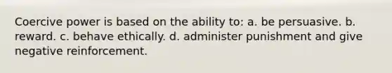 Coercive power is based on the ability to: a. be persuasive. b. reward. c. behave ethically. d. administer punishment and give negative reinforcement.