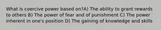 What is coercive power based on?A) The ability to grant rewards to others B) The power of fear and of punishment C) The power inherent in one's position D) The gaining of knowledge and skills