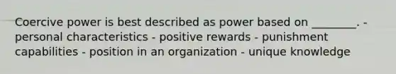 Coercive power is best described as power based on​ ________. - personal characteristics - positive rewards - punishment capabilities - position in an organization - unique knowledge