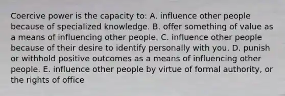 Coercive power is the capacity to: A. influence other people because of specialized knowledge. B. offer something of value as a means of influencing other people. C. influence other people because of their desire to identify personally with you. D. punish or withhold positive outcomes as a means of influencing other people. E. influence other people by virtue of formal authority, or the rights of office