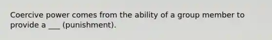 Coercive power comes from the ability of a group member to provide a ___ (punishment).