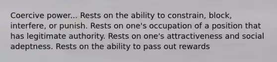 Coercive power... Rests on the ability to constrain, block, interfere, or punish. Rests on one's occupation of a position that has legitimate authority. Rests on one's attractiveness and social adeptness. Rests on the ability to pass out rewards