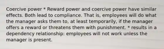 Coercive power * Reward power and coercive power have similar effects. Both lead to compliance. That is, employees will do what the manager asks them to, at least temporarily, if the manager offers a reward or threatens them with punishment. * results in a dependency relationship: employees will not work unless the manager is present.