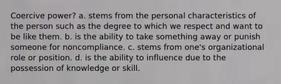 Coercive power? a. stems from the personal characteristics of the person such as the degree to which we respect and want to be like them. b. is the ability to take something away or punish someone for noncompliance. c. stems from one's organizational role or position. d. is the ability to influence due to the possession of knowledge or skill.