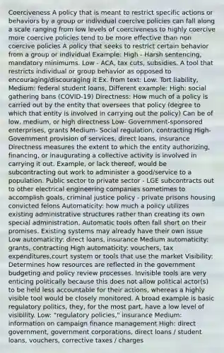 Coerciveness A policy that is meant to restrict specific actions or behaviors by a group or individual coercive policies can fall along a scale ranging from low levels of coerciveness to highly coercive more coercive policies tend to be more effective than non coercive policies A policy that seeks to restrict certain behavior from a group or individual Example: High - Harsh sentencing, mandatory minimums. Low - ACA, tax cuts, subsidies. A tool that restricts individual or group behavior as opposed to encouraging/discouraging it Ex. from text: Low: Tort liability, Medium: federal student loans, Different example: High: social gathering bans (COVID-19) Directness: How much of a policy is carried out by the entity that oversees that policy (degree to which that entity is involved in carrying out the policy) Can be of low, medium, or high directness Low- Government-sponsored enterprises, grants Medium- Social regulation, contracting High- Government provision of services, direct loans, insurance Directness measures the extent to which the entity authorizing, financing, or inaugurating a collective activity is involved in carrying it out. Example, or lack thereof, would be subcontracting out work to administer a good/service to a population. Public sector to private sector - LGE subcontracts out to other electrical engineering companies sometimes to accomplish goals, criminal justice policy - private prisons housing convicted felons Automaticity: how much a policy utilizes existing administrative structures rather than creating its own special administration. Automatic tools often fall short on their promises. Existing systems may already have their own issue Low automaticity: direct loans, insurance Medium automaticity: grants, contracting High automaticity: vouchers, tax expenditures,court system or tools that use the market Visibility: Determines how resources are reflected in the government budgeting and policy review processes. Invisible tools are very enticing politically because this does not allow political actor(s) to be held less accountable for their actions, whereas a highly visible tool would be closely monitored. A broad example is basic regulatory politics, they, for the most part, have a low level of visibility. Low: "regulatory policies," insurance Medium: information on campaign finance management High: direct government, government corporations, direct loans / student loans, vouchers, corrective taxes / charges