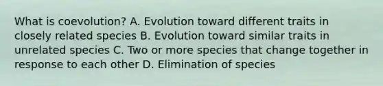 What is coevolution? A. Evolution toward different traits in closely related species B. Evolution toward similar traits in unrelated species C. Two or more species that change together in response to each other D. Elimination of species