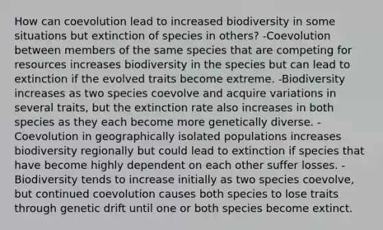 How can coevolution lead to increased biodiversity in some situations but extinction of species in others? -Coevolution between members of the same species that are competing for resources increases biodiversity in the species but can lead to extinction if the evolved traits become extreme. -Biodiversity increases as two species coevolve and acquire variations in several traits, but the extinction rate also increases in both species as they each become more genetically diverse. -Coevolution in geographically isolated populations increases biodiversity regionally but could lead to extinction if species that have become highly dependent on each other suffer losses. -Biodiversity tends to increase initially as two species coevolve, but continued coevolution causes both species to lose traits through genetic drift until one or both species become extinct.